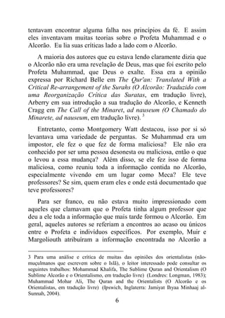 6
tentavam encontrar alguma falha nos princípios da fé. E assim
eles inventavam muitas teorias sobre o Profeta Muhammad e o
Alcorão. Eu lia suas críticas lado a lado com o Alcorão.
A maioria dos autores que eu estava lendo claramente dizia que
o Alcorão não era uma revelação de Deus, mas que foi escrito pelo
Profeta Muhammad, que Deus o exalte. Essa era a opinião
expressa por Richard Belle em The Qur'an: Translated With a
Critical Re-arrangement of the Surahs (O Alcorão: Traduzido com
uma Reorganização Crítica das Suratas, em tradução livre),
Arberry em sua introdução a sua tradução do Alcorão, e Kenneth
Cragg em The Call of the Minaret, ad nauseum (O Chamado do
Minarete, ad nauseum, em tradução livre). 3
Entretanto, como Montgomery Watt destacou, isso por si só
levantava uma variedade de perguntas. Se Muhammad era um
impostor, ele fez o que fez de forma maliciosa? Ele não era
conhecido por ser uma pessoa desonesta ou maliciosa, então o que
o levou a essa mudança? Além disso, se ele fez isso de forma
maliciosa, como reuniu toda a informação contida no Alcorão,
especialmente vivendo em um lugar como Meca? Ele teve
professores? Se sim, quem eram eles e onde está documentado que
teve professores?
Para ser franco, eu não estava muito impressionado com
aqueles que clamavam que o Profeta tinha algum professor que
deu a ele toda a informação que mais tarde formou o Alcorão. Em
geral, aqueles autores se referiam a encontros ao acaso ou únicos
entre o Profeta e indivíduos específicos. Por exemplo, Muir e
Margoliouth atribuíram a informação encontrada no Alcorão a
3 Para uma análise e crítica de muitas das opiniões dos orientalistas (não-
muçulmanos que escrevem sobre o Islã), o leitor interessado pode consultar os
seguintes trabalhos: Mohammad Khalifa, The Sublime Quran and Orientalism (O
Sublime Alcorão e o Orientalismo, em tradução livre) (Londres: Longman, 1983);
Muhammad Mohar Ali, The Quran and the Orientalists (O Alcorão e os
Orientalistas, em tradução livre) (Ipswich, Inglaterra: Jamiyat Ihyaa Minhaaj al-
Sunnah, 2004).
 
