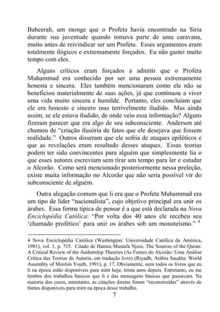 7
Baheerah, um monge que o Profeta havia encontrado na Síria
durante sua juventude quando tomava parte de uma caravana,
muito antes de reivindicar ser um Profeta. Esses argumentos eram
totalmente ilógicos e extremamente forçados. Eu não gastei muito
tempo com eles.
Alguns críticos eram forçados a admitir que o Profeta
Muhammad era conhecido por ser uma pessoa extremamente
honesta e sincera. Eles também mencionaram como ele não se
beneficiou materialmente de suas ações, já que continuou a viver
uma vida muito sincera e humilde. Portanto, eles concluíam que
ele era honesto e sincero mas terrivelmente iludido. Mas ainda
assim, se ele estava iludido, de onde veio essa informação? Alguns
fizeram parecer que era algo de seu subconsciente. Anderson até
chamou de “criação ilusória de fatos que ele desejava que fossem
realidade.” Outros disseram que ele sofria de ataques epiléticos e
que as revelações eram resultado desses ataques. Essas teorias
podem ter sido convincentes para alguém que simplesmente lia o
que esses autores escreviam sem tirar um tempo para ler e estudar
o Alcorão. Como será mencionado posteriormente nessa preleção,
existe muita informação no Alcorão que não seria possível vir do
subconsciente de alguém.
Outra alegação comum que li era que o Profeta Muhammad era
um tipo de líder “nacionalista”, cujo objetivo principal era unir os
árabes. Essa forma típica de pensar é a que está declarada na Nova
Enciclopédia Católica: “Por volta dos 40 anos ele recebeu seu
‘chamado profético’ para unir os árabes sob um monoteísmo.” 4
4 Nova Enciclopédia Católica (Washington: Universidade Católica da América,
1981), vol. 1, p. 715. Citado de Hamza Mustafa Njozi, The Sources of the Quran:
A Critical Review of the Authorship Theories (As Fontes do Alcorão: Uma Análise
Crítica das Teorias de Autoria, em tradução livre) (Riyadh, Arábia Saudita: World
Assembly of Muslim Youth, 1991), p. 17. Obviamente, nem todos os livros que eu
li na época estão disponíveis para mim hoje, trinta anos depois. Entretanto, eu me
lembro dos trabalhos básicos que li e das mensagens básicas que passavam. Na
maioria dos casos, entretanto, as citações diretas foram “reconstruídas” através de
fontes disponíveis para mim na época desse trabalho.
 