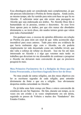 8
Essa abordagem pode ser considerada mais complementar, já que
não procura ridicularizar o Profeta de forma alguma. Ainda assim,
ao mesmo tempo, não fez sentido para mim com base no que lia no
Alcorão. É suficiente notar que não existe uma passagem no
Alcorão que seja endereçada aos árabes. No Alcorão Deus fala à
humanidade ou às pessoas, crentes e descrentes. Se esse livro
fosse apenas para os árabes, por que eles nunca são abordados
diretamente e, ao invés disso, são usados termos gerais que valem
para toda a humanidade?
Em qualquer caso, o excesso de opiniões diferentes em relação
ao Profeta era para mim um sinal de que tinha acontecido algo
insondável para esses autores. Tudo para mim era evidência de
que havia realmente algo com o Alcorão, ou ele poderia
simplesmente ter sido descartado como um trabalho trivial, que
não valia o esforço de refutar ou discutir. Isso me fez até mais
interessado no Alcorão e é algo que veremos mais tarde: os
trabalhos que deveriam ter me dissuadido de continuar a pesquisar
o Alcorão me deixaram mais convencido de que eu precisava
pesquisá-lo mais.
Meu Primeiro Parâmetro: Se é a Religião de Deus que Eu
Estou Procurando, a Escritura Sagrada Deve Ser de Deus
No meu estudo de outras religiões, um dos meus objetivos era
ler as escrituras sagradas de cada religião, para entender
diretamente da fonte o que era a religião. Isso obviamente
despertou minha curiosidade no Alcorão.
Eu já tinha uma forte crença em Deus e estava convencido da
existência de um Ser Supremo. De fato, durante um tempo, eu às
vezes era um cristão e às vezes simplesmente era um deísta,
seguindo os passos de Voltaire e muitos dos “fundadores” dos
Estados Unidos.
 