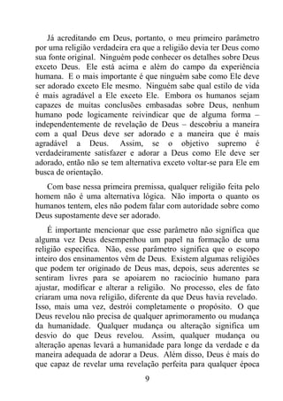 9
Já acreditando em Deus, portanto, o meu primeiro parâmetro
por uma religião verdadeira era que a religião devia ter Deus como
sua fonte original. Ninguém pode conhecer os detalhes sobre Deus
exceto Deus. Ele está acima e além do campo da experiência
humana. E o mais importante é que ninguém sabe como Ele deve
ser adorado exceto Ele mesmo. Ninguém sabe qual estilo de vida
é mais agradável a Ele exceto Ele. Embora os humanos sejam
capazes de muitas conclusões embasadas sobre Deus, nenhum
humano pode logicamente reivindicar que de alguma forma –
independentemente de revelação de Deus – descobriu a maneira
com a qual Deus deve ser adorado e a maneira que é mais
agradável a Deus. Assim, se o objetivo supremo é
verdadeiramente satisfazer e adorar a Deus como Ele deve ser
adorado, então não se tem alternativa exceto voltar-se para Ele em
busca de orientação.
Com base nessa primeira premissa, qualquer religião feita pelo
homem não é uma alternativa lógica. Não importa o quanto os
humanos tentem, eles não podem falar com autoridade sobre como
Deus supostamente deve ser adorado.
É importante mencionar que esse parâmetro não significa que
alguma vez Deus desempenhou um papel na formação de uma
religião específica. Não, esse parâmetro significa que o escopo
inteiro dos ensinamentos vêm de Deus. Existem algumas religiões
que podem ter originado de Deus mas, depois, seus aderentes se
sentiram livres para se apoiarem no raciocínio humano para
ajustar, modificar e alterar a religião. No processo, eles de fato
criaram uma nova religião, diferente da que Deus havia revelado.
Isso, mais uma vez, destrói completamente o propósito. O que
Deus revelou não precisa de qualquer aprimoramento ou mudança
da humanidade. Qualquer mudança ou alteração significa um
desvio do que Deus revelou. Assim, qualquer mudança ou
alteração apenas levará a humanidade para longe da verdade e da
maneira adequada de adorar a Deus. Além disso, Deus é mais do
que capaz de revelar uma revelação perfeita para qualquer época
 