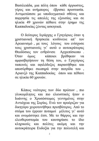 Βασιλειάδα, μια πόλη όπου κάθε άρρωστος,
γέρος και ανήμπορος έβρισκε προστασία.
Αντιμετώπισε με υποδειγματικό σθένος και
παρρησία τις απειλές της εξουσίας και σε
ηλικία 49 χρονών πέθανε στην έρημο της
Καππαδοκίας ζώντας ασκητικά.
Ο δεύτερος Ιεράρχης ο Γρηγόριος όταν η
χριστιανική θρησκεία κινδύνευε απ’ τον
Αρειανισμό , με τους λόγους του ενίσχυσε
τους χριστιανούς γι’ αυτό ο αυτοκράτορας
Θεοδόσιος τον ενθρόνισε Αρχιεπίσκοπο .
Όταν όμως
κάποιοι βρέθηκαν να
αμφισβητήσουν τη θέση του, ο Γρηγόριος
ταπεινός και αφιλόδοξος παραιτήθηκε και
αποσύρθηκε σιωπηρά στην πατρίδα του ,
Αριανζό της Καππαδοκίας όπου και πέθανε
σε ηλικία 60 χρονών.
Κάπως νεότερος των δύο πρώτων , πιο
γλυκομίλητος και πιο ελκυστικός ήταν ο
Ιωάννης ο Χρυσόστομος γεννημένος στην
Αντιόχεια της Συρίας. Ενώ τον προόριζαν για
δικηγόρο χειροτονήθηκε πρεσβύτερος. Από το
στόμα του έρρεαν ποταμοί μέλιτος γι’ αυτό
και ονομάστηκε έτσι. Με το θάρρος και την
ελευθεροστομία του καυτηρίασε το ίδιο
κληρικούς και πολίτες ακόμη και την
αυτοκράτειρα Ευδοξία για την πολυτελή και
2

 