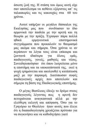 άσωτη ζωή της. Η στάση του όμως αυτή είχε
σαν αποτέλεσμα να πεθάνει εξόριστος απ’ τις
ταλαιπωρίες και τις κακουχίες στα 60 του
χρόνια.
Αυτοί υπήρξαν οι μεγάλοι δάσκαλοι της
Εκκλησίας μας που
συνδύασαν το ίδιο
αρμονικά την παιδεία με την αρετή και τη
θεωρία με την πράξη. Έγραψαν πάρα πολλά
ηθικά
ερμηνευτικά
επιστημονικά
συγγράμματα που προκαλούν το θαυμασμό
μας ακόμα και σήμερα. Όσα χρόνια κι αν
περάσουν τα λόγια τους είναι επίκαιρα και
ζωντανά
ιδιαίτερα
για
όλους
εμάς,
παιδαγωγούς, γονείς, μαθητές και νέους.
Συνειδητοποίησαν ότι όπου λατρεύεται μόνο
η επιστήμη και τα υποκατάστατά της, εκεί η
ψυχή ερημώνεται και ακολουθεί η κατάπτωση
μαζί με την παρακμή. Διατύπωσαν σοφές
παιδαγωγικές αρχές που αποτελούν και
σήμερα τη βάση της Παιδαγωγικής επιστήμης.
Ο μέγας Βασίλειος έδειξε το δρόμο στους
παιδαγωγούς λέγοντας πως η αρετή δεν
πετυχαίνεται αναγκαστικά αλλά με την
ελεύθερη εκλογή και απόφαση. Όσο για το
Γρηγόριο το Θεολόγο ήταν αυτός που έλεγε
ότι η διαπαιδαγώγηση χρειάζεται πρότυπο για
να συγκινήσει και να καθοδηγήσει γιατί
3

 