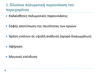 1. Πλούσια πολυμεσική παρουσίαση του
περιεχομένου
   Καλαίσθητες πολυμεσικές παρουσιάσεις

   Σαφής αποτύπωση της ταυτότητας των ηρώων

   Χρήση εικόνων σε υψηλή ανάλυση (αγορά δικαιωμάτων)

   Αφήγηση

   Μουσική επένδυση
 