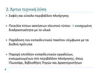 2. Άρτια τεχνική λύση
   Σαφές και εύκολο περιβάλλον πλοήγησης

   Ποικιλία τύπων ασκήσεων κλειστού τύπου → ενισχυμένη
    διαδραστικότητα με το υλικό

   Παράδοση του εκπαιδευτικού πακέτου σύμφωνα με τα
    διεθνή πρότυπα

   Παροχή επιπλέον εκπαιδευτικών εργαλείων,
    ενσωματωμένων στο περιβάλλον πλοήγησης, όπως
    Γλωσσάρι, Βιβλιοθήκη Πηγών και Δραστηριοτήτων
 