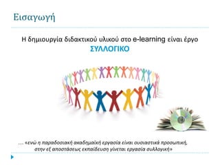 Εισαγωγή

 Η δημιουργία διδακτικού υλικού στο e-learning είναι έργο
                            ΣΥΛΛΟΓΙΚΟ




… «ενώ η παραδοσιακή ακαδημαϊκή εργασία είναι ουσιαστικά προσωπική,
      στην εξ αποστάσεως εκπαίδευση γίνεται εργασία συλλογική»
 