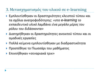 3. Μετασχηματισμός του υλικού σε e-learning
   Εμπλουτίσθηκαν οι δραστηριότητες κλειστού τύπου και
    τα σχόλια ανατροφοδότησης: «στο e-learning το
    εκπαιδευτικό υλικό λαμβάνει ένα μεγάλο μέρος του
    ρόλου του διδάσκοντα»
   Διατηρήθηκαν οι δραστηριότητες ανοικτού τύπου και οι
    ομαδικές εργασίες
   Πολλά κείμενα εμπλουτίσθηκαν με διαδραστικότητα
   Προστέθηκε το Γλωσσάρι του μαθήματος
   Επινοήθηκαν «σεναριακά τρικ»
 