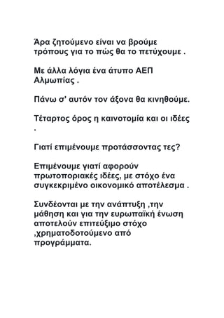 Άρα ζητούμενο είναι να βρούμε
τρόπους για το πώς θα το πετύχουμε .
Με άλλα λόγια ένα άτυπο ΑΕΠ
Αλμωπίας .
Πάνω σ' αυτόν τον άξονα θα κινηθούμε.
Τέταρτος όρος η καινοτομία και οι ιδέες
.
Γιατί επιμένουμε προτάσσοντας τες?
Επιμένουμε γιατί αφορούν
πρωτοποριακές ιδέες, με στόχο ένα
συγκεκριμένο οικονομικό αποτέλεσμα .
Συνδέονται με την ανάπτυξη ,την
μάθηση και για την ευρωπαϊκή ένωση
αποτελούν επιτεύξιμο στόχο
,χρηματοδοτούμενο από
προγράμματα.
 