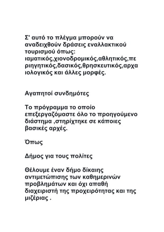 Σ' αυτό το πλέγμα μπορούν να
αναδειχθούν δράσεις εναλλακτικού
τουρισμού όπως:
ιαματικός,χιονοδρομικός,αθλητικός,πε
ριηγητικός,δασικός,θρησκευτικός,αρχα
ιολογικός και άλλες μορφές.
Αγαπητοί συνδημότες
Το πρόγραμμα το οποίο
επεξεργαζόμαστε όλο το προηγούμενο
διάστημα ,στηρίχτηκε σε κάποιες
βασικές αρχές.
Όπως
Δήμος για τους πολίτες
Θέλουμε έναν δήμο δίκαιης
αντιμετώπισης των καθημερινών
προβλημάτων και όχι απαθή
διαχειριστή της προχειρότητας και της
μιζέριας .
 