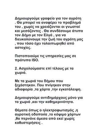 Δημιουργούμε γραφείο για τον αγρότη
. Θα μπορεί να αναφέρει το προβλημά
του , χωρίς να χρειάζονται οι γνωστοί
και μεσάζοντες . Θα συνδέσουμε άτυπα
τον Δήμο με τον Ελγά , για να
διευκολύνουμε την ζωή του αγρότη μας
, που τόσο έχει ταλαιπωρηθεί από
αστοχίες.
Πιστοποιούμε τις υπηρεσίες μας σε
πρότυπα ISO.
2. Ασχολούμαστε επί τέλους με τα
χωριά.
Με τα χωριά του δήμου που
ξεχάστηκαν. Που πνίγηκαν στην
αδιαφορία ,τα χόρτα ,την εγκατάλειψη.
Δημιουργούμε αντιδημάρχους μόνο για
τα χωριά ,και την καθημερινότητα.
Θέματα όπως ο ηλεκτροφωτισμός ,η
αγροτική οδοποιία ,το κόψιμο χόρτων
,θα περνάνε άμεσα από εκεί χωρίς
καθυστερήσεις .
 
