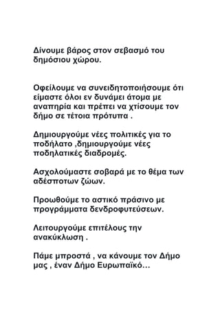 Δίνουμε βάρος στον σεβασμό του
δημόσιου χώρου.
Οφείλουμε να συνειδητοποιήσουμε ότι
είμαστε όλοι εν δυνάμει άτομα με
αναπηρία και πρέπει να χτίσουμε τον
δήμο σε τέτοια πρότυπα .
Δημιουργούμε νέες πολιτικές για το
ποδήλατο ,δημιουργούμε νέες
ποδηλατικές διαδρομές.
Ασχολούμαστε σοβαρά με το θέμα των
αδέσποτων ζώων.
Προωθούμε το αστικό πράσινο με
προγράμματα δενδροφυτεύσεων.
Λειτουργούμε επιτέλους την
ανακύκλωση .
Πάμε μπροστά , να κάνουμε τον Δήμο
μας , έναν Δήμο Ευρωπαϊκό…
 
