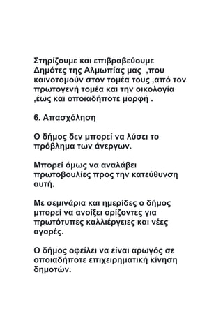 Στηρίζουμε και επιβραβεύουμε
Δημότες της Αλμωπίας μας ,που
καινοτομούν στον τομέα τους ,από τον
πρωτογενή τομέα και την οικολογία
,έως και οποιαδήποτε μορφή .
6. Απασχόληση
Ο δήμος δεν μπορεί να λύσει το
πρόβλημα των άνεργων.
Μπορεί όμως να αναλάβει
πρωτοβουλίες προς την κατεύθυνση
αυτή.
Με σεμινάρια και ημερίδες ο δήμος
μπορεί να ανοίξει ορίζοντες για
πρωτότυπες καλλιέργειες και νέες
αγορές.
Ο δήμος οφείλει να είναι αρωγός σε
οποιαδήποτε επιχειρηματική κίνηση
δημοτών.
 
