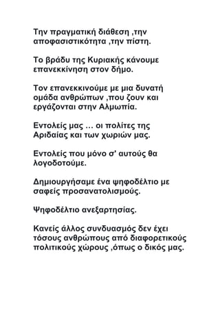 Την πραγματική διάθεση ,την
αποφασιστικότητα ,την πίστη.
Το βράδυ της Κυριακής κάνουμε
επανεκκίνηση στον δήμο.
Τον επανεκκινούμε με μια δυνατή
ομάδα ανθρώπων ,που ζουν και
εργάζονται στην Αλμωπία.
Εντολείς μας … οι πολίτες της
Αριδαίας και των χωριών μας.
Εντολείς που μόνο σ' αυτούς θα
λογοδοτούμε.
Δημιουργήσαμε ένα ψηφοδέλτιο με
σαφείς προσανατολισμούς.
Ψηφοδέλτιο ανεξαρτησίας.
Κανείς άλλος συνδυασμός δεν έχει
τόσους ανθρώπους από διαφορετικούς
πολιτικούς χώρους ,όπως ο δικός μας.
 