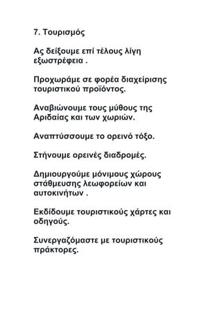 7. Τουρισμός
Ας δείξουμε επί τέλους λίγη
εξωστρέφεια .
Προχωράμε σε φορέα διαχείρισης
τουριστικού προϊόντος.
Αναβιώνουμε τους μύθους της
Αριδαίας και των χωριών.
Αναπτύσσουμε το ορεινό τόξο.
Στήνουμε ορεινές διαδρομές.
Δημιουργούμε μόνιμους χώρους
στάθμευσης λεωφορείων και
αυτοκινήτων .
Εκδίδουμε τουριστικούς χάρτες και
οδηγούς.
Συνεργαζόμαστε με τουριστικούς
πράκτορες.
 