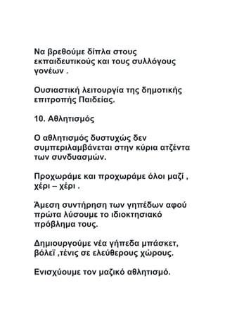 Να βρεθούμε δίπλα στους
εκπαιδευτικούς και τους συλλόγους
γονέων .
Ουσιαστική λειτουργία της δημοτικής
επιτροπής Παιδείας.
10. Αθλητισμός
Ο αθλητισμός δυστυχώς δεν
συμπεριλαμβάνεται στην κύρια ατζέντα
των συνδυασμών.
Προχωράμε και προχωράμε όλοι μαζί ,
χέρι – χέρι .
Άμεση συντήρηση των γηπέδων αφού
πρώτα λύσουμε το ιδιοκτησιακό
πρόβλημα τους.
Δημιουργούμε νέα γήπεδα μπάσκετ,
βόλεϊ ,τένις σε ελεύθερους χώρους.
Ενισχύουμε τον μαζικό αθλητισμό.
 