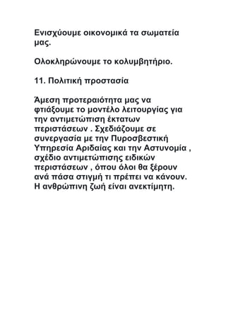 Ενισχύουμε οικονομικά τα σωματεία
μας.
Ολοκληρώνουμε το κολυμβητήριο.
11. Πολιτική προστασία
Άμεση προτεραιότητα μας να
φτιάξουμε το μοντέλο λειτουργίας για
την αντιμετώπιση έκτατων
περιστάσεων . Σχεδιάζουμε σε
συνεργασία με την Πυροσβεστική
Υπηρεσία Αριδαίας και την Αστυνομία ,
σχέδιο αντιμετώπισης ειδικών
περιστάσεων , όπου όλοι θα ξέρουν
ανά πάσα στιγμή τι πρέπει να κάνουν.
Η ανθρώπινη ζωή είναι ανεκτίμητη.
 
