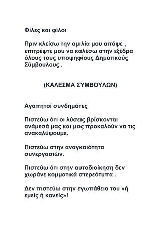 Φίλες και φίλοι
Πριν κλείσω την ομιλία μου απόψε ,
επιτρέψτε μου να καλέσω στην εξέδρα
όλους τους υποψηφίους Δημοτικούς
Σύμβουλους .
(ΚΑΛΕΣΜΑ ΣΥΜΒΟΥΛΩΝ)
Αγαπητοί συνδημότες
Πιστεύω ότι οι λύσεις βρίσκονται
ανάμεσά μας και μας προκαλούν να τις
ανακαλύψουμε.
Πιστεύω στην αναγκαιότητα
συνεργασιών.
Πιστεύω ότι στην αυτοδιοίκηση δεν
χωράνε κομματικά στερεότυπα .
Δεν πιστεύω στην εγωπάθεια του «ή
εμείς ή κανείς»!
 