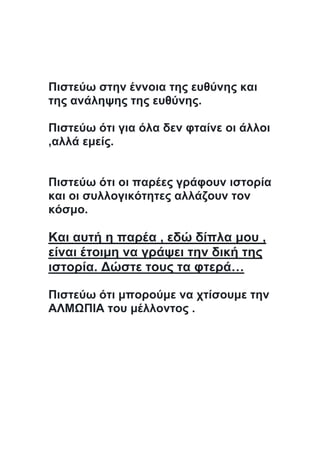 Πιστεύω στην έννοια της ευθύνης και
της ανάληψης της ευθύνης.
Πιστεύω ότι για όλα δεν φταίνε οι άλλοι
,αλλά εμείς.
Πιστεύω ότι οι παρέες γράφουν ιστορία
και οι συλλογικότητες αλλάζουν τον
κόσμο.
Και αυτή η παρέα , εδώ δίπλα μου ,
είναι έτοιμη να γράψει την δική της
ιστορία. Δώστε τους τα φτερά…
Πιστεύω ότι μπορούμε να χτίσουμε την
ΑΛΜΩΠΙΑ του μέλλοντος .
 
