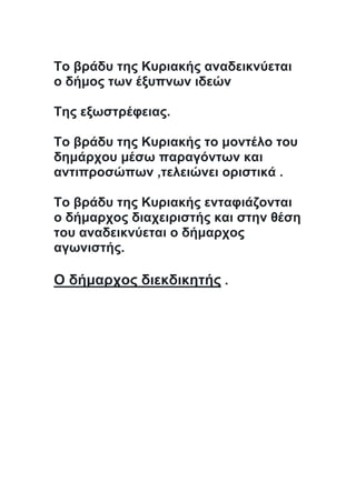 Το βράδυ της Κυριακής αναδεικνύεται
ο δήμος των έξυπνων ιδεών
Της εξωστρέφειας.
Το βράδυ της Κυριακής το μοντέλο του
δημάρχου μέσω παραγόντων και
αντιπροσώπων ,τελειώνει οριστικά .
Το βράδυ της Κυριακής ενταφιάζονται
ο δήμαρχος διαχειριστής και στην θέση
του αναδεικνύεται ο δήμαρχος
αγωνιστής.
Ο δήμαρχος διεκδικητής .
 
