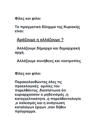 Φίλες και φίλοι
Το πραγματικό δίλημμα της Κυριακής
είναι:
Αράζουμε η αλλάζουμε ?
Αλλάζουμε δήμαρχο και δημαρχιακή
αρχή.
Αλλάζουμε συνήθειες και νοοτροπίες
Φίλες και φίλοι
Παρακολουθώντας όλες τις
προεκλογικές ομιλίες του
παρελθόντος ,διαπίστωνα ότι
κυριαρχούσαν ο μηδενισμός ,η
καταγγελτικότητα ,η παρελθοντολογία
,ο λαϊκισμός και η ανάγνωση
καταλόγων έργων ,σαν δήθεν
πρόγραμμα.
 