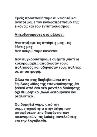 Εμείς προσπαθήσαμε συνειδητά και
ανατρέψαμε τον καθωσπρεπισμό της
εικόνας και του εντυπωσιασμού .
Απευθυνόμαστε στο μέλλον .
Αναπτύξαμε τις απόψεις μας , τις
θέσεις μας.
Δεν ακυρώσαμε κανέναν.
Δεν συγκρουστήκαμε αθέμιτα ,γιατί οι
κοκορομαχίες απαξίωσαν τους
πολιτικούς και οδήγησαν τους πολίτες
σε αποστροφή.
Θέλω να σας διαβεβαιώσω ότι ο
θεμέλιος λίθος της επανεκκίνησης ,θα
ξεκινά από ένα νέο μοντέλο διοίκησης
όχι θεωρητικό ,αλλά λειτουργικό και
ρεαλιστικό .
Θα δομηθεί γύρω από την
συμμετοχικότητα στην λήψη των
αποφάσεων ,την διαφάνεια των
οικονομικών, τις λαϊκές συνελεύσεις
και την λογοδοσία.
 