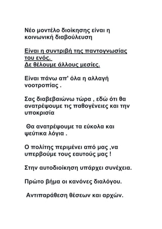 Νέο μοντέλο διοίκησης είναι η
κοινωνική διαβούλευση
Είναι η συντριβή της παντογνωσίας
του ενός.
Δε θέλουμε άλλους μεσίες.
Είναι πάνω απ' όλα η αλλαγή
νοοτροπίας .
Σας διαβεβαιώνω τώρα , εδώ ότι θα
ανατρέψουμε τις παθογένειες και την
υποκρισία
Θα ανατρέψουμε τα εύκολα και
ψεύτικα λόγια .
Ο πολίτης περιμένει από μας ,να
υπερβούμε τους εαυτούς μας !
Στην αυτοδιοίκηση υπάρχει συνέχεια.
Πρώτο βήμα οι κανόνες διαλόγου.
Αντιπαράθεση θέσεων και αρχών.
 