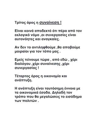 Τρίτος όρος η συναίνεση !
Είναι κοινά αποδεκτό ότι πέρα από τον
εκλογικό νόμο ,οι συνεργασίες είναι
αυτονόητες και αναγκαίες.
Αν δεν το αντιληφθούμε ,θα αποβούμε
μοιραίοι για τον τόπο μας .
Εμείς τείνουμε τώρα , από εδώ , χέρι
διαλόγου ,χέρι συναίνεσης ,χέρι
συνεργασίας !
Τέταρτος όρος η οικονομία και
ανάπτυξη.
Η ανάπτυξη είναι ταυτόσημη έννοια με
τα οικονομικά έσοδα. Δηλαδή τον
τρόπο που θα μεγαλώσεις το εισόδημα
των πολιτών .
 