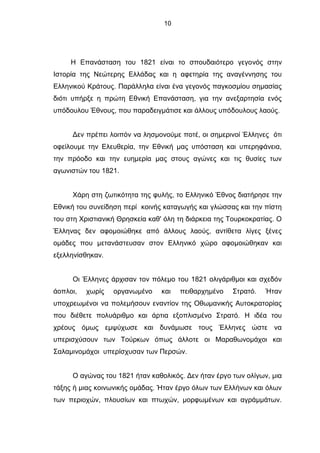 10
Η Επανάσταση του 1821 είναι το σπουδαιότερο γεγονός στην
Ιστορία της Νεώτερης Ελλάδας και η αφετηρία της αναγέννησης του
Ελληνικού Κράτους. Παράλληλα είναι ένα γεγονός παγκοσμίου σημασίας
διότι υπήρξε η πρώτη Εθνική Επανάσταση, για την ανεξαρτησία ενός
υπόδουλου Έθνους, που παραδειγμάτισε και άλλους υπόδουλους λαούς.
Δεν πρέπει λοιπόν να λησμονούμε ποτέ, οι σημερινοί Έλληνες ότι
οφείλουμε την Ελευθερία, την Εθνική μας υπόσταση και υπερηφάνεια,
την πρόοδο και την ευημερία μας στους αγώνες και τις θυσίες των
αγωνιστών του 1821.
Χάρη στη ζωτικότητα της φυλής, το Ελληνικό Έθνος διατήρησε την
Εθνική του συνείδηση περί κοινής καταγωγής και γλώσσας και την πίστη
του στη Χριστιανική Θρησκεία καθ' όλη τη διάρκεια της Τουρκοκρατίας. Ο
Έλληνας δεν αφομοιώθηκε από άλλους λαούς, αντίθετα λίγες ξένες
ομάδες που μετανάστευσαν στον Ελληνικό χώρο αφομοιώθηκαν και
εξελληνίσθηκαν.
Οι Έλληνες άρχισαν τον πόλεμο του 1821 ολιγάριθμοι και σχεδόν
άοπλοι, χωρίς οργανωμένο και πειθαρχημένο Στρατό. Ήταν
υποχρεωμένοι να πολεμήσουν εναντίον της Οθωμανικής Αυτοκρατορίας
που διέθετε πολυάριθμο και άρτια εξοπλισμένο Στρατό. Η ιδέα του
χρέους όμως εμψύχωσε και δυνάμωσε τους Έλληνες ώστε να
υπερισχύσουν των Τούρκων όπως άλλοτε οι Μαραθωνομάχοι και
Σαλαμινομάχοι υπερίσχυσαν των Περσών.
Ο αγώνας του 1821 ήταν καθολικός. Δεν ήταν έργο των ολίγων, μια
τάξης ή μιας κοινωνικής ομάδας. Ήταν έργο όλων των Ελλήνων και όλων
των περιοχών, πλουσίων και πτωχών, μορφωμένων και αγράμμάτων.
 