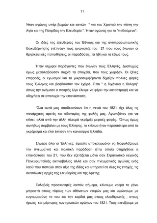 11
Ήταν αγώνας υπέρ βωμών και εστιών " για του Χριστού την πίστη την
Αγία και της Πατρίδας την Ελευθερία ". Ήταν αγώνας για το "ποθούμενο".
Οι ιδέες της ελευθερίας του Έθνους και της αντιπροσωπευτικής
διακυβέρνησης ενέπνεαν τους αγωνιστές του 21 που τους ένωναν οι
θρησκευτικές πεποιθήσεις, οι παραδόσεις, τα ήθη και τα έθιμα τους.
Ήταν ισχυροί παράγοντες που ένωναν τους Έλληνές. Δυστυχώς
όμως μεσολαβούσαν συχνά τα στοιχεία, που τους χώριζαν. Οι ξένες
επιρροές, οι εγωισμοί και τα μικροσυμφέροντα δίχαζαν πολλές φορές
τους Έλληνες και βοηθούσαν τον εχθρό. Έτσι " η διχόνοια η δολερή"
όπως την ονόμασε ο ποιητής λίγο έλειψε να φέρει την καταστροφή και να
οδηγήσει σε αποτυχία την επανάσταση.
Όλα αυτά μας αποδεικνύουν ότι η γενιά του 1821 είχε όλες τις
πανάρχαιες αρετές και αδυναμίες της φυλής μας. Αγωνιζόταν για να
κτίσει, αλλά από την άλλη πλευρά γκρέμιζε μερικές φορές. Όπως όμως
συνήθως συμβαίνει με τους Έλληνες, το κτίσιμο ήταν περισσότερο από το
γκρέμισμα και έτσι έκτισαν την καινούργια Ελλάδα.
Σήμερα όλοι οι Έλληνες, είμαστε υποχρεωμένοι να διαφυλάξουμε
την πνευματική και πολιτική παράδοση στην οποία στηρίχθηκε η
επανάσταση του 21, που δεν εξετάζεται μόνο σαν Στρατιωτικό γεγονός
Πανευρωπαϊκής ακτινοβολίας αλλά και σαν πνευματικός αγώνας ενός
λαού που πιστεύει στην αξία της ιδέας και υπηρετεί σε όλες τις εποχές, τις
ακατάλυτες αρχές της ελευθερίας και της Αρετής.
Ευλαβείς προσκυνητές λοιπόν σήμερα, κλίνουμε νοερά το γόνυ
μπροστά στους τάφους των αθάνατων νεκρών μας και υψώνουμε με
ευγνωμοσύνη το νου και την καρδιά μας στους ελευθερωτές , στους
ήρωες και μάρτυρες των ηρωικών αγώνων του 1821. Τους ατενίζουμε με
 
