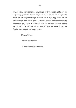 12
υπερηφάνεια, γιατί κρατήσαμε μέχρι τώρα αυτά που μας παράδωσαν και
τους υποσχόμαστε ότι είμαστε έτοιμοι και στο μέλλον να υποστούμε κάθε
θυσία για να υπερασπιστούμε τα όσια και τα ιερά της φυλής και να
διατηρήσουμε κάθε σπιθαμή του Ελληνικού χώρου. Να διατηρήσουμε τις
παραδόσεις μας και να καταπολεμήσουμε τη διχόνοια κάνοντας πράξη
την ομόνοια, την ενότητα και την αδερφοσύνη. Να οδηγήσουμε την
Ελλάδα στην πρόοδο και την ευημερία .
Ζήτω το Έθνος .
Ζήτω η 25η
Μαρτίου
Ζήτω το Πυροσβεστικό Σώμα
 