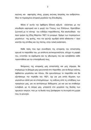 2
αγώνος και αφετηρίες νίκης, χώρος αιώνιας λατρείας του ανθρώπου.
Ιδού τα περασμένα ιστορικά μεγαλεία της Ελευθερίας.
Μέσα σ’ αυτήν την άφθαρτη Εθνική κιβωτό κλείστηκε με την
ελευθερία καρτερικά και η ψυχή του Γένους των Ελλήνων. Κρατήθηκε
ζωντανή με το νέκταρ του ενδόξου παρελθόντος. Και ακολούθησε την
άγια ημέρα της 25ης Μαρτίου 1821 το γνώριμο δρόμο των περασμένων
μεγαλείων της φυλής, που τον φώτιζε αμυδρά αλλά αδιάκοπα τ’ άγιο
καντήλι της ελπίδας και της πίστης, στην τελική ανάσταση .
Κάθε λαός που έχει συνείδηση της ιστορικής του αποστολής
ερευνά το παρελθόν του, με απόλυτη αντικειμενικότητα, ελέγχει τη μορφή
του, εντοπίζει τα σφάλματα και τις αδυναμίες του και καταβάλλει κάθε
προσπάθεια για την επανόρθωσή τους.
Μνήμονες της ιστορικής μας αποστολής και μεiς σήμερα, θα
στρέψουμε το βλέμμα μας ερευνητικά στο παρελθόν, για να δούμε εικόνες
άφθαστου μεγαλείου και πόνου. Θα ερευνήσουμε το παρελθόν και θα
εξετάσουμε την περίοδο του 1821, όχι για μια απλή θύμηση των
γεγονότων αλλά για να επισημάνουμε τις ευθύνες από τις υποθήκες των
προγόνων μας, για να αντλήσουμε διδάγματα, μα και για να σταθούμε
ευλαβικά, με τη σκέψη μας, μπροστά στο μεγαλείο της θυσίας των
ηρωικών νεκρών, που με τη θυσία τους ξανάφεραν τη λευτεριά στη χώρα
που τη γέννησε.
 