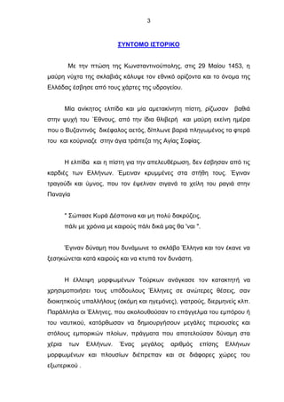 3
ΣΥΝΤΟΜΟ ΙΣΤΟΡΙΚΟ
Με την πτώση της Κωνσταντινούπολης, στις 29 Μαίου 1453, η
μαύρη νύχτα της σκλαβιάς κάλυψε τον εθνικό ορίζοντα και το όνομα της
Ελλάδας έσβησε από τους χάρτες της υδρογείου.
Μία ανίκητος ελπίδα και μία αμετακίνητη πίστη, ρίζωσαν βαθιά
στην ψυχή του ΄Εθνους, από την ίδια θλιβερή και μαύρη εκείνη ημέρα
που ο Βυζαντινός δικέφαλος αετός, δίπλωνε βαριά πληγωμένος τα φτερά
του και κούρνιαζε στην άγια τράπεζα της Αγίας Σοφίας.
Η ελπίδα και η πίστη για την απελευθέρωση, δεν έσβησαν από τις
καρδιές των Ελλήνων. Έμειναν κρυμμένες στα στήθη τους. Έγιναν
τραγούδι και ύμνος, που τον έψελναν σιγανά τα χείλη του ραγιά στην
Παναγία
" Σώπασε Κυρά Δέσποινα και μη πολύ δακρύζεις,
πάλι με χρόνια με καιρούς πάλι δικά μας θα 'ναι ".
Έγιναν δύναμη που δυνάμωνε το σκλάβο Έλληνα και τον έκανε να
ξεσηκώνεται κατά καιρούς και να κτυπά τον δυνάστη.
Η έλλειψη μορφωμένων Τούρκων ανάγκασε τον κατακτητή να
χρησιμοποιήσει τους υπόδουλους Έλληνες σε ανώτερες θέσεις, σαν
διοικητικούς υπαλλήλους (ακόμη και ηγεμόνες), γιατρούς, διερμηνείς κλπ.
Παράλληλα οι Έλληνες, που ακολουθούσαν το επάγγελμα του εμπόρου ή
του ναυτικού, κατόρθωσαν να δημιουργήσουν μεγάλες περιουσίες και
στόλους εμπορικών πλοίων, πράγματα που αποτελούσαν δύναμη στα
χέρια των Ελλήνων. Ένας μεγάλος αριθμός επίσης Ελλήνων
μορφωμένων και πλουσίων διέπρεπαν και σε διάφορες χώρες του
εξωτερικού .
 