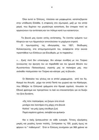 4
Όλοι αυτοί οι Έλληνες, πλούσιοι και μορφωμένοι, καταπιεζόμενοι
στην υπόδουλη Ελλάδα, ή επιφανείς στο εξωτερικό, μαζί με τον απλό
ραγιά, που δεχόταν την μεγαλύτερη καταπίεση, δεν έπαψαν ποτέ να
οργανώνουν την αντίσταση και τον πόλεμο κατά των κατακτητών.
Τα βουνά μας έγιναν εστίες αντίστασης. Τα ένοπλα τμήματα των
Κλεφτών και των Αρματολών αποτελούσαν το μαχόμενο στρατό.
Ο πρωτεργάτης της εθνεγερσίας του 1821, Θεόδωρος
Κολοκοτρώνης, στα απομνημονεύματά του, αναφέρεται στην αιώνια
προσπάθεια των Ελλήνων για Ελευθερία, με τα παρακάτω:
«… Εμείς ποτέ δεν υποκύψαμε, δεν κάναμε συνθήκη με τον Τούρκο
(εννοώντας την άρνηση του να παραδοθεί και τον ηρωικό θάνατο του
Κωνσταντίνου Παλαιολόγου), στρατός μας τα παλικάρια μας, που
ανέκαθεν πολεμούσαν τον Τούρκο και κάστρα μας τα βουνά».
Οι δάσκαλοι του γένους και οι απλοί μορφωμένοι, από τον Αγ.
Κοσμά τον Αιτωλό, μέχρι τον απλό Παπά του χωριού και τον Καλόγερο,
που δίδαξαν τα Ελληνικά γράμματα στο Κρυφό σχολειό, τόνωσαν το
Εθνικό φρόνημα και προτρέπανε το λαό να επαναστατήσει για να διώξει
τον ξένο δυνάστη.
«Ως πότε παλληκάρια, να ζούμεν στα στενά
μονάχοι σαν λιοντάρια στις ράχες στα βουνά
Καλλιό ’ ναι μιάς ώρας ελεύθερη ζωή
Παρά σαράντα χρόνια, σκλαβιά και φυλακή»
Και ο λαός ξεσηκωνόταν σε κάθε ευκαιρία. Τέτοιες εξεγέρσεις
μικρές και μεγάλες έγιναν πολλές. Ξεπέρασαν τις 150, χωρίς όμως να
φέρουν το " ποθούμενο". Έτσι οι Έλληνες συνέχισαν για 368 χρόνια να
 