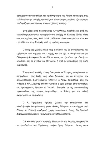 5
δοκιμάζουν την καταπίεση και τη σκληρότητα του Ασιάτη κατακτητή, που
εκδηλωνόταν με σφαγές, αρπαγές και καταστροφές, με βίαιο εξισλαμισμό,
παιδομάζωμα, φορολογίες και άλλες βίαιες πράξεις.
Ένα μέρος από τις αποτυχίες των Ελλήνων προήλθε και από την
εγκατάλειψη των ξένων και ισχυρών της εποχής. Οι Έλληνες έδιδαν πίστη
στις υποσχέσεις τους, ενώ αυτοί επεδίωκαν μόνο το συμφέρον τους και
εγκατέλειπαν τους Έλληνές μετά τις πρώτες αποτυχίες.
Ο λαός μας γνώριζε καλά πως οι σκοποί του θα συναντούσαν την
εχθρότητα των ισχυρών της εποχής και ότι είχε ν’ αντιμετωπίσει μια
Οθωμανική Αυτοκρατορία. Δε θέλησε όμως να εξαρτήσει την εθνική του
υπόθεση, απ’ τα σχέδια του Μέττερνιχ, ή από τις αποφάσεις της Ιερής
Συμμαχίας.
Έπειτα από πολλές τέτοιες δοκιμασίες οι Έλληνες αποφάσισαν να
στηριχθούν στις δικές τους μόνο δυνάμεις, για να πετύχουν την
απελευθέρωση. Εμπνευσμένοι Έλληνες, ο Αθαν. Τσακάλωφ από την
Ήπειρο, ο Νικ. Σκουφάς από την Άρτα και ο Εμμ. Ξανθός από την Πάτμο,
ως πρωτεργάτες ίδρυσαν τη "Φιλική Εταιρεία, με τις συντονισμένες
προσπάθειες της οποίας οργανώθηκε το Έθνος για την τελική
αναμέτρηση με το δυνάστη.
Ο Α. Υψηλάντης πρώτος ξεκινάει την επανάσταση στη
Μολδοβλαχία, ξεσηκώνοντας μέγα πλήθος Ελλήνων που υπήρχαν εκεί.
Ζήτησε τη Ρωσική συνδρομή χωρίς αποτέλεσμα όμως. Το Τσαρικό
Διάταγμα αποκηρύσσει το κίνημά του στη Μολδοβλαχία.
Ο Ι. Καποδίστριας Υπουργός Εξωτερικών της Ρωσίας, αναγκάζεται
να καταδικάσει τον Υψηλάντη, αφήνει όμως δείγματα εύνοιας στον
 