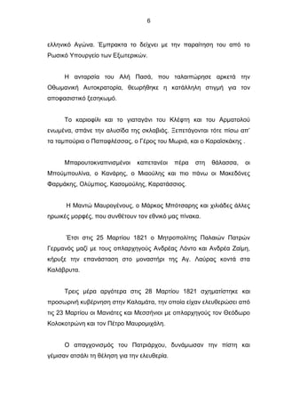 6
ελληνικό Αγώνα. Έμπρακτα το δείχνει με την παραίτηση του από το
Ρωσικό Υπουργείο των Εξωτερικών.
Η ανταρσία του Αλή Πασά, που ταλαιπώρησε αρκετά την
Οθωμανική Αυτοκρατορία, θεωρήθηκε η κατάλληλη στιγμή για τον
αποφασιστικό ξεσηκωμό.
Το καριοφίλι και το γιαταγάνι του Κλέφτη και του Αρματολού
ενωμένα, σπάνε την αλυσίδα της σκλαβιάς. Ξεπετάγονται τότε πίσω απ’
τα ταμπούρια ο Παπαφλέσσας, ο Γέρος του Μωριά, και ο Καραϊσκάκης .
Μπαρουτοκναπνισμένοι καπετανέοι πέρα στη θάλασσα, οι
Μπούμπουλίνα, ο Κανάρης, ο Μιαούλης και πιο πάνω οι Μακεδόνες
Φαρμάκης, Ολύμπιος, Κασομούλης, Καρατάσσιος.
Η Μαντώ Μαυρογένους, ο Μάρκος Μπότσαρης και χιλιάδες άλλες
ηρωικές μορφές, που συνθέτουν τον εθνικό μας πίνακα.
Έτσι στις 25 Μαρτίου 1821 ο Μητροπολίτης Παλαιών Πατρών
Γερμανός μαζί με τους οπλαρχηγούς Ανδρέας Λόντο και Ανδρέα Ζαίμη,
κήρυξε την επανάσταση στο μοναστήρι της Αγ. Λαύρας κοντά στα
Καλάβρυτα.
Τρεις μέρα αργότερα στις 28 Μαρτίου 1821 σχηματίστηκε και
προσωρινή κυβέρνηση στην Καλαμάτα, την οποία είχαν ελευθερώσει από
τις 23 Μαρτίου οι Μανιάτες και Μεσσήνιοι με οπλαρχηγούς τον Θεόδωρο
Κολοκοτρώνη και τον Πέτρο Μαυρομιχάλη.
Ο απαγχονισμός του Πατριάρχου, δυνάμωσαν την πίστη και
γέμισαν ατσάλι τη θέληση για την ελευθερία.
 