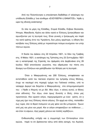 7
Από την Πελοπόννησο η επανάσταση διαδόθηκε σ' ολόκληρη την
υπόδουλη Ελλάδα μ’ ένα σύνθημα «ΕΛΕΥΘΕΡΙΑ ή ΘΑΝΑΤΟΣ». Ήρθε η
ώρα της εθνικής ανάστασης!
Σε όλα τα μέρη της Ελλάδας, Στερεά Ελλάδα, Εύβοια Θεσσαλία,
Ήπειρο, Μακεδονία, Κρήτη και άλλα νησιά οι Έλληνες ξεσηκώθηκαν και
αγωνίζονταν για τη λευτεριά τους. Είναι γενικός ο ξεσηκωμός και παρά
την κατά κράτος ήττα του Υψηλάντη, δυο μήνες αργότερα, η είδηση δεν
κατέβαλε τους Έλληνες αλλά με περισσότερο πείσμα συνέχισαν τον υπέρ
πάντων αγώνα.
H θυσία του Διάκου στις 22 Απριλίου 1821, το Χάνι της Γραβιάς
στις 8 Μαίου 1821, η κατάληψη της Τρίπολης στις 23 Σεπτεμβρίου 1821
και η καταστροφή της Στρατιάς του Δράμαλη στα Δερβενάκια στις 26
Ιουλίου 1822 αποτέλεσαν γεγονότα, που εδραίωσαν την πίστη στη
δύναμη των Ελλήνων και χαλύβδωσαν την θέληση για τη λευτεριά .
Όταν ο Μακρυγιάννης και 200 Έλληνες, αποφάσισαν να
αντισταθούν κατά του τακτικού στρατού του Ιμπραήμ στους Μύλους,
έτυχε να ναυλοχεί στη περιοχή τμήμα του Γαλλικού στόλου, υπό το
ναύαρχο Δεριγνί και διηγείται ο Μακρυγιάννης στα απομνημονεύματά
του: «’Ήρθε ο Ντερνίς να με ιδεί. Μου λέγει, τι κάνεις αυτού, οι θέσεις
είναι αδύνατες. Του λέγω, είναι όμως δυνατός ο Θεός, όπου μας
προστατεύει. Καν είμαστε ολίγοι, παρηγοριόμαστε με έναν τρόπο, ότι η
τύχη μας έχει τους Έλληνες πάντα ολίγους. Ότι αρχή και τέλος, παλαιόθεν
έως τώρα, όλα τα θεριά πολεμούν να μας φάνε και δεν μπορούνε. Τρωνε
από μας και μένει και μαγιά. Και οι ολίγοι αποφασίζουν να πεθάνουν…..
και όταν το κάμουν, λίγες φορές χάνουν και πολλές κερδίζουν».
Ενθουσιώδης υπήρξε και η συμμετοχή των Επτανησίων στον
αγώνα, παρά το ότι βρίσκονταν κάτω από άλλη κατοχή, την Αγγλική.
 