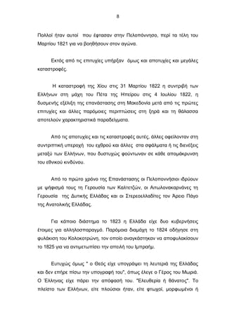 8
Πολλοί ήταν αυτοί που έφτασαν στην Πελοπόννησο, περί τα τέλη του
Μαρτίου 1821 για να βοηθήσουν στον αγώνα.
Εκτός από τις επιτυχίες υπήρξαν όμως και αποτυχίες και μεγάλες
καταστροφές.
Η καταστροφή της Χίου στις 31 Μαρτίου 1822 η συντριβή των
Ελλήνων στη μάχη του Πέτα της Ηπείρου στις 4 Ιουλίου 1822, η
δυσμενής εξέλιξη της επανάστασης στη Μακεδονία μετά από τις πρώτες
επιτυχίες και άλλες παρόμοιες περιπτώσεις στη ξηρά και τη θάλασσα
αποτελούν χαρακτηριστικά παραδείγματα.
Από τις αποτυχίες και τις καταστροφές αυτές, άλλες οφείλονταν στη
συντριπτική υπεροχή του εχθρού και άλλες στα σφάλματα ή τις διενέξεις
μεταξύ των Ελλήνων, που δυστυχώς φούντωναν σε κάθε απομάκρυνση
του εθνικού κινδύνου.
Από το πρώτο χρόνο της Επανάστασης οι Πελοποννήσιοι ιδρύουν
με ψήφισμά τους τη Γερουσία των Καλτετζών, οι Αιτωλονακαρνάνες τη
Γερουσία της Δυτικής Ελλάδας και οι Στερεοελλαδίτες τον Άρειο Πάγο
της Ανατολικής Ελλάδας.
Για κάποιο διάστημα το 1823 η Ελλάδα είχε δυο κυβερνήσεις
έτοιμες για αλληλοσπαραγμό. Παρόμοια διαμάχη το 1824 οδήγησε στη
φυλάκιση του Κολοκοτρώνη, τον οποίο αναγκάστηκαν να αποφυλακίσουν
το 1825 για να αντιμετωπίσει την απειλή του Ιμπραήμ.
Ευτυχώς όμως " ο Θεός είχε υπογράψει τη λευτεριά της Ελλάδας
και δεν επήρε πίσω την υπογραφή του", όπως έλεγε ο Γέρος του Μωριά.
Ο Έλληνας είχε πάρει την απόφασή του. "Ελευθερία ή θάνατος". Το
πλείστο των Ελλήνων, είτε πλούσιοι ήταν, είτε φτωχοί, μορφωμένοι ή
 