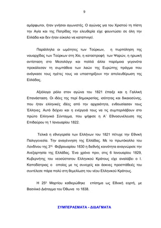 9
αμόρφωτοι, ήταν γνήσιοι αγωνιστές. Ο αγώνας για του Χριστού τη πίστη
την Αγία και της Πατρίδας την ελευθερία είχε φουντώσει σε όλη την
Ελλάδα και δεν ήταν εύκολο να καταπνιγεί.
Παράλληλα οι ωμότητες των Τούρκων, η πυρπόληση της
ναυαρχίδας των Τούρκων στη Χίο, η καταστροφή των Ψαρών, η ηρωική
αντίσταση στο Μεσολόγγι και πολλά άλλα παρόμοια γεγονότα
προκάλεσαν τη συμπάθεια των λαών της Ευρώπης πράγμα που
ανάγκασε τους ηγέτες τους να υποστηρίξουν την απελευθέρωση της
Ελλάδας.
Αξιόλογο ρόλο στον αγώνα του 1821 έπαιξε και η Γαλλική
Επανάσταση. Οι ιδέες της περί δημοκρατίας, ισότητας και δικαιοσύνης,
που ήταν ελληνικές ιδέες από την αρχαιότητα, ενθουσίασαν τους
Έλληνες. Αυτό δείχνει και η ενέργειά τους να τις συμπεριλάβουν στο
πρώτο Ελληνικό Σύνταγμα, που ψήφισε η Α΄ Εθνοσυνέλευση της
Επιδαύρου τη 1 Ιανουαρίου 1822.
Τελικά η εθνεγερσία των Ελλήνων του 1821 πέτυχε την Εθνική
Παλιγγενεσία. Την αναγέννηση της Ελλάδας. Με το πρωτόκολλο του
Λονδίνου της 3ης
Φεβρουαρίου 1830 η διεθνής κοινότητα αναγνώρισε την
Ανεξαρτησία της Ελλάδας. Ένα χρόνο πριν, στις 6 Ιανουαρίου 1829,
Κυβερνήτης του νεοσύστατου Ελληνικού Κράτους είχε αναλάβει ο Ι.
Καποδίστριας ο οποίος με τις συνεχείς και άοκνες προσπάθειές του
συντέλεσε πάρα πολύ στη θεμελίωση του νέου Ελληνικού Κράτους.
Η 25η
Μαρτίου καθιερώθηκε επίσημα ως Εθνική εορτή, με
Βασιλικό Διάταγμα του Όθωνα το 1838.
ΣΥΜΠΕΡΑΣΜΑΤΑ - ΔΙΔΑΓΜΑΤΑ
 