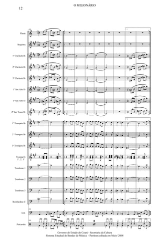 &
&
&
&
&
&
&
&
&
&
&
&
?
?
?
?
?
ã
###
##
##
##
###
###
##
##
##
##
###
..
..
..
..
..
..
..
..
..
..
..
..
..
..
..
..
..
..
..
..
..
..
..
..
..
..
..
..
..
..
..
..
..
..
..
..
Flauta
Requinta
1º Clarinete Bb
2º Clarinete Bb
3º Clarinete Bb
1º Sax Alto Eb
3º Sax Alto Eb
2º Sax Tenor Bb
1º Trompete Bb
2º Trompete Bb
3º Trompete Bb
Trompa Eb
1ª, 2ª, 3ª
Trombone 1
Trombone 2
Trombone 3
Bombardino C
E.B.
Percussão
106
œ
# œ œ
œ
# œ œ
œ
# œ œ
œ œ
# œ
œ œ œ
#
œ
# œ œ
œ œ
# œ
œ œ œ
#
106
˙
#
˙
˙
Œ œ
œ
œ
# œ
œ
œ
˙
#
˙
˙
˙
#
106
.
œ
j
œ
106
y y y
œ
y
œ
œ ‰ J
œ
œ
œ
# œ œ
œ
œ
# œ œ
œ
œ
# œ œ
œ
œ œ
# œ
œ
#
œ œ œ
œ
œ
# œ œ
œ
œ œ
# œ
œ
#
œ œ œ
˙
˙
˙
Œ
j
œ
œ
œ
# ‰
˙
˙
˙
˙
œ
# œ œ
œ
y y
œœ œœ
œ œ Œ
∑
∑
˙
˙
˙
˙
˙
˙
œ œ œ
œ œ œ
œ œ œ
Œ
œ
œ
œ
œ
œ
œ
œ œ œ
œ œ œ
œ œ œ
œ œ œ
.
œ
J
œ
y y y
œ
y
œ
œ Œ
∑
∑
˙
˙
˙
˙
˙
˙
œ œ œ œ
œ œ œ œ
œ œ œ œ
Œ
J
œ
œ
œ ‰
œ œ œ œ
œ œ œ œ
œ œ œ œ
œ œ œ œ
œ œ ‰ j
œ
y y y
œ
y
œ œ ‰ J
œ
∑
∑
˙
˙
˙
˙
˙
˙
œ œ œ
œ œ œ
œ œ œ
Œ œ
œ
œ
œ
œ
œ
œ œ œ
œ œ œ
œ œ œ
œ œ œ
.
œ
J
œ
«
2
∑
∑
˙
˙
˙
˙
˙
˙
œ œ œ œ
œ œ œ œ
œ œ œ œ
Œ
J
œ
œ
œ ‰
œ œ œ œ
œ œ œ œ
œ œ œ œ
œ œ œ œ
œ œ ‰
J
œ
∑
∑
˙
˙
˙
˙
˙
˙
.
œ
J
œ
.
œ
j
œ
.
œ
j
œ
Œ œ
œ
œ œ
œ
œ
.
œ
J
œ
.
œ
J
œ
.
œ
J
œ
.
œ
J
œ
.
œ
j
œ
y y y
œ
y
œ
œ Œ
∑
∑
∑
∑
∑
∑
∑
∑
œ œ
n
œ
# œ
n
œ
# œ
n
œ
œ
œ
#
# œ
œ
œ
n
n
n
œ œ
b
œ
# œ
n
œ
# œ
n
œ œ
b
œ œ
b
y
œ
y
œ
œ œ
1.
∑
∑
Œ
œ
# œ
Œ
œ
# œ
Œ
œ
# œ
Œ œ
# œ
Œ œ œ
#
Œ œ œ
1.
˙
˙
˙
#
Œ œ
œ
œ
# œ
œ
œ
˙
˙
˙
#
˙
.
œ
j
œ
1.
y y y
œ
y
œ
œ Œ
∑
∑
œ œ œ
# œ
œ œ œ
# œ
œ œ œ
# œ
œ œ œ
# œ
œ œ œ œ
œ
# œ œ œ
œ ‰ J
œ
œ ‰
J
œ
œ
‰ j
œ
Œ
j
œ
œ
œ
# ‰
œ
‰ J
œ
œ ‰ J
œ
œ ‰ J
œ
œ ‰ J
œ
œ
# œ œ œ
y y y
œ
y
œ œ ‰ J
œ
12
O MILIONÁRIO
Governo do Estado do Ceará - Secretaria da Cultura
Sistema Estadual de Bandas de Música - Partitura editada em Maio/ 2008
 