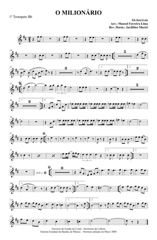 &
## 4
2 Œ œ œ ∑ Œ œ œ ∑ Œ œ œ ∑ Œ œ œ ∑ Œ œ œ
&
## ..
10
∑ Œ œ œ ∑ Œ
œ œ
∑ Œ œ œ œ œ
J
œ ‰
5
œ œ œ
&
## ..
23
J
œ œ
J
œ œ
œ œ œ
J
œ ‰ Œ
3
‰ œ j
œ .
œ ‰
1.
Œ œ œ œ œ
J
œ ‰
2. 2
&
## ..
35 %
œ œ ˙ œ œ œ œ œ œ
3
˙ œ œ œ ∑ Œ œ œ Œ
5
&
## ..
49 1. 2 2.
Œ œ œ œ
œ œ œ œ
b œœœ œœ œ
b œœœ œœ œ
b œœœ œœ œ
n œ
b ˙
&
##
58
˙ ∑ Œ œ œ œ
b œœœ œœ œ
b œœœ œœ œ
b œœœ œœ œ
n œ
b ˙ ˙
&
## ..
67
Œ œ œ
fi
J
œ œ
J
œ ‰ œ ‰ ‰ œ ‰ ‰ œ ‰ ‰ œ ‰
J
œ ‰ Œ
J
œ ‰ Œ œ œ
J
œ ‰ œ œ œ œ
&
## ..
77
‰ œ ‰ ‘ ‘
œ œ œ œ œœ œ œ œ
3
œ Œ
1.
‰
J
œ œ
J
œ œ
J
œ
2.
∑
&
## ..
86
D.S. e fi
∑
fi 6
Œ œ œ œ œ œ œ .
œ
J
œ .
œ
J
œ .
œ
J
œ œ œ œ
&
## .. ..
100 1.
œ j
œ .
œ ‰ Œ œ œ œ œ
J
œ ‰
2.
˙ œ œ ˙
# ˙ œ œ œ œ œ œ œ
&
## ..
110
œ œ œ œ œ œ œ .
œ
J
œ œ œ
n
1.
˙ œ ‰ J
œ
2.
˙ œ ‰ J
œ œ œ œ œ œ œ œ œ œ œ
&
##
121
œ œ œ œ œ œ œ
n œ
# ˙ ˙
J
œ ‰ Œ
O MILIONÁRIO
Os Incríveis
Governo do Estado do Ceará - Secretaria da Cultura
Sistema Estadual de Bandas de Música - Partitura editada em Maio/ 2008
1º Trompete Bb
Arr.: Manoel Ferreira Lima
Rev. Harm.: Jardilino Maciel
 