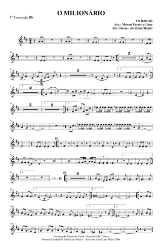 &
## 4
2 Œ œ œ ∑ Œ œ œ ∑ Œ œ œ ∑ Œ œ œ ∑ Œ
œ œ
&
## ..
10
∑ Œ œ œ ∑ Œ œ œ ∑ Œ œ œ œ œ
j
œ ‰
5
œ œ œ
&
## ..
23
j
œ œ j
œ œ
œ œ œ
j
œ ‰ Œ
3
‰ œ j
œ .
œ ‰
1.
Œ œ œ œ œ
j
œ ‰
&
## ..
33 2. 2 %
œ œ ˙ œ œ œ œ œ œ
3
˙ œ œ œ ∑ Œ
œ œ
Œ
&
## ..
44 5 1. 2 2.
Œ œ œ œ
œ œ œ œ
b œœœ œœ œ
b œœœ œœ œ
b œœœ œœ
&
##
56
œ œ ˙ ˙ ∑ Œ œ œ œ
b œœœ œœ œ
b œœœ œœ œ
b œœœ œœ
œ œ ˙
&
## ..
66
˙ Œ œ œ
fi
j
œ œ
j
œ ‰ œ ‰ ‰ œ ‰ ‰ œ ‰ ‰ œ ‰ j
œ
‰ Œ j
œ
‰ Œ œ œ
j
œ ‰
&
## ..
76
œ œ œ œ
‰
œ
‰ ‘ ‘ œ œ œ œ œ œ œ œ œ
3
œ Œ
1.
‰ j
œ œ
j
œ œ
j
œ
&
## ..
85 2.
∑ D.S. e fi
∑
fi 6
Œ œ œ œ œ œ œ .
œ
j
œ .
œ
j
œ .
œ
j
œ
&
## .. ..
99
œ œ œ
1.
‰ œ j
œ .
œ ‰ Œ œ œ œ œ
j
œ ‰
2.
˙
# œ œ ˙ ˙ œ œ œ
&
## ..
109
œ œ œ œ œ œ œ œ œ œ œ .
œ
j
œ œ
# œ
n
1.
˙
# œ
‰ j
œ
2.
˙
# œ
‰ j
œ œ œ œ
&
##
119
œ œ œ œ œ œ œ œ œ œ œ œ œ
# œ
n œ
# ˙ ˙
j
œ ‰ Œ
O MILIONÁRIO
Os Incríveis
Governo do Estado do Ceará - Secretaria da Cultura
Sistema Estadual de Bandas de Música - Partitura editada em Maio/ 2008
3º Trompete Bb
Arr.: Manoel Ferreira Lima
Rev. Harm.: Jardilino Maciel
 