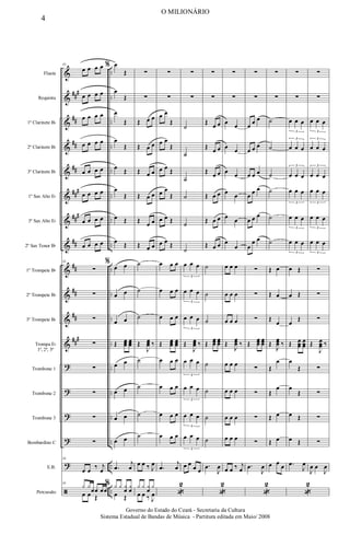 &
&
&
&
&
&
&
&
&
&
&
&
?
?
?
?
?
ã
###
##
##
##
###
###
##
##
##
##
###
..
..
..
..
..
..
..
..
..
..
..
..
..
..
..
..
..
..
Flauta
Requinta
1º Clarinete Bb
2º Clarinete Bb
3º Clarinete Bb
1º Sax Alto Eb
3º Sax Alto Eb
2º Sax Tenor Bb
1º Trompete Bb
2º Trompete Bb
3º Trompete Bb
Trompa Eb
1ª, 2ª, 3ª
Trombone 1
Trombone 2
Trombone 3
Bombardino C
E.B.
Percussão
34
œ œ œ œ
œ œ œ œ
œ œ œ œ
œ œ œ œ
œ œ œ œ
œ œ œ œ
œ œ œ œ
œ œ œ œ
34
∑
∑
∑
∑
∑
∑
∑
∑
34
œ œ ‰ j
œ
34
y y
œœ œœ
œ œ Œ
% œ
Œ
œ
Œ
œ
Œ
œ
Œ
œ Œ
œ
Œ
œ Œ
œ Œ
%
œ œ
œ œ
œ œ
Œ œ
œ
œ œ
œ
œ
œ œ
œ œ
œ œ
œ œ
.
œ
j
œ
% y y y
œ
y
œ
œ Œ
∑
∑
Œ œ œ
Œ œ œ
Œ œ œ
Œ œ œ
Œ œ œ
Œ œ œ
˙
˙
˙
Œ
J
œ
œ
œ ‰
˙
˙
˙
˙
œ œ ‰ J
œ
y y y
œ
y
œ œ ‰ J
œ
∑
∑
œ œ
Œ
œ œ
Œ
œ œ Œ
œ œ
Œ
œ œ Œ
œ œ Œ
œ œ œ
œ œ œ
œ œ œ
Œ œ
œ
œ œ
œ
œ
œ œ œ
œ œ œ
œ œ œ
œ œ œ
.
œ
j
œ
«
2
∑
∑
˙
˙
˙
˙
˙
˙
œ œ œ
3
œ œ œ
3
œ œ œ
3
Œ
J
œ
œ
œ ‰
œ œ œ
3
œ œ œ
3
œ œ œ
3
œ œ œ
3
œ œ
œ œ
∑
∑
Œ œ œ
Œ œ œ
Œ œ œ
Œ œ œ
Œ œ œ
Œ œ œ
˙
˙
˙
Œ
œ
œ
œ
œ
œ
œ
˙
˙
˙
˙
.
œ
J
œ
«
2
∑
∑
œ œ
œ œ
œ œ
œ œ
œ œ
œ
œ
œ œ œ
œ œ œ
œ œ œ
Œ
J
œ
œ
œ ‰
œ œ œ
œ œ œ
œ œ œ
œ œ œ
œ œ ‰ j
œ
∑
∑
œ œ œ
œ œ œ
œ œ œ
œ œ œ
œ œ œ
œ
œ œ
∑
∑
∑
Œ
œ
œ
œ
œ
œ
œ
∑
∑
∑
∑
.
œ
J
œ
«
2
∑
∑
˙
˙
˙
˙
˙
˙
Œ œ
Œ œ
Œ
œ
Œ
J
œ
œ
œ ‰
Œ
œ
Œ
œ
Œ œ
Œ œ
œ œ œ
∑
∑
œ œ œ
3
œ œ œ
3
œ œ œ
3
œ œ œ
3
œ œ œ
3
œ œ œ
3
œ Œ
œ Œ
œ
Œ
Œ œ
œ
œ
œ
œ
œ
œ
Œ
œ
Œ
œ Œ
œ Œ
.
œ
J
œ
«
2
∑
∑
œ œ œ
3
œ œ œ
3
œ œ œ
3
œ œ œ
3
œ œ œ
3
œ œ œ
3
∑
∑
∑
Œ
J
œ
œ
œ ‰
∑
∑
∑
∑
J
œ œ
J
œ
4
O MILIONÁRIO
Governo do Estado do Ceará - Secretaria da Cultura
Sistema Estadual de Bandas de Música - Partitura editada em Maio/ 2008
 
