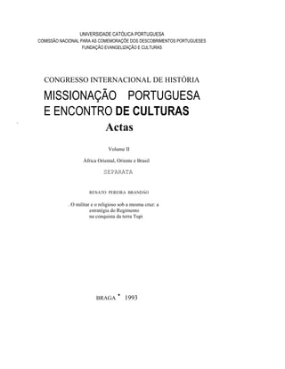 UNIVERSIDADE CATÓLICA PORTUGUESA
COMISSÃO NACIONAL PARA AS COMEMORAÇÕE DOS DESCOBRIMENTOS PORTUGUESES
FUNDAÇÃO EVANGELIZAÇÃO E CULTURAS
CONGRESSO INTERNACIONAL DE HISTÓRIA
.
MISSIONAÇÃO PORTUGUESA
E ENCONTRO DE CULTURAS
Actas
Volume II
África Oriental, Oriente e Brasil
SEPARATA
RENATO PEREIRA BRANDÁO
. O militar e o religioso sob a mesma cruz: a
estratégia do Regimento
na conquista da terra Tupi
BRAGA · 1993
 