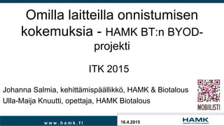 w w w . h a m k . f i
Omilla laitteilla onnistumisen
kokemuksia - HAMK BT:n BYOD-
projekti
16.4.2015
Johanna Salmia, kehittämispäällikkö, HAMK & Biotalous
Ulla-Maija Knuutti, opettaja, HAMK Biotalous
ITK 2015
 