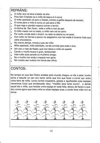 REFRANS:
. O millo raro na leira e basto na eira
. Polo San Cristobo xa o millo lle tapa a á ó corvo
. O millo apañado vai para o faiado, cómeo a galiña despois de secado.
. O norte para o millo é coma un pai para o fillo
. O que rega o pendón espera comer o terrón
. A choiva de San Xoan, tolle o millo e non da pan
. O millo mesto vai no cesto, o millo raro vai no carro
. Por xuño éonde está o mozo?, ou está na aberta ou no pozo.
. con millo no hórreo e porco no salgadoiro non hai medo ó inverno inda que
veña chovedoiro.
. No marzo abrigo, mozas e pan de millo
. Millo apañado, millo esfollado, xa tés comida para todo o ano.
o Ahí ven o mes de Nadal, que non deixe o millo sin apañar
. Cando o muíño busca o gran, tantarantán
. Vale máis acea parada ca muiñeiro amigo.
. Se o muíño non anda a maquía non gana.
. Nin muíño sen rodicio nin home sen oficio.
CONTOS:
No tempo en que San Pedro andaba polo mundo chegou un día a petar nunha
porta e saeulle un can con tanto xenio que tivo gue botar a correr por entre
unha leira de millo. Levou tantos tropezóns, golpes e aguilloadas coas espigas
namentras fuxía que enrabexado dixo: "maldito sexa tanto corno", e dende
aquel día o millo, que botaba unha espiga en cada folla, deixou de facelo e que-
dou coma agora que bota unha ou dúas espigas soas, e cando bota máis non as
binca.
t.
iY
**rí
.9Y
.r-'.-,
-.{

++*.i-. -**fo.
..h *'if*
,í"1'-'./+-
 «í*r,41* í r---
tr1 _! y
-=t ' - i--'
++*-.f;" **|^
I
§
-{
rl$
; }-,.-._
t6
 
