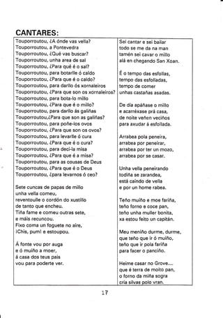 CANTARES:
Touporroutou, iA ónde vas vella?
Touporroutou, a Pontevedra
Touporroutou, ZQué vas buscar?
Touporroutou, unha area de sal
Touporroutou, ZPara qué é o sal?
Touporroutou, para botarlle ó caldo
Touporroutou, éPara que é o caldo?
Touporroutou, para darllo ós xornaleiros
Touporroutou, iPara que son os xornaleiros?
Touporroutou, para bota-lo m¡llo
Touporroutou, LPara que é o millo?
Touporroutou, para darllo ás galiñas
Touporroutou,éPara que son as galiñas?
Touporroutou, para poñe-los ovos
Touporroutou, iPara que son os ovos?
Touporroutou, para levarlle ó cura
Touporroutou, ZPara que é o cura?
Touporroutou, para deci-la mísa
Touporroutou, ZPara que é a misa?
Touporroutou, para as cousas de Deus
Touporroutou, ZPara que é o Deus
Touporroutou, Zpara levarnos ó ceo?
Sete cuncas de papas de millo
unha vella comeu,
reventoulle o cordón do xustillo
de tanto que encheu.
Tiña fame e comeu outras sete,
e máis recuncou.
Fixo coma un foguete no aíre,
iChis, pum! e estoupou.
Á fonte vou por auga
eómuíñoamoer,
á casa dos teus pais
vou para poderte ver.
Sei cantar e sei bailar
todo se me da na man
tamén sei cavar o millo
alá en chegando San Xoan.
É o tempo das esfollas,
tempo das esfolladas,
tempo de comer
unhas castañas asadas.
De día apáñase o millo
e acarréxase prá casa,
de noite veñen veciños
para axudar á esfollada.
Arrabea pola peneira,
arrabea por peneirar,
arrabea por ter un mozo,
arrabea por se casar.
Unha vella peneirando
todiña se zarandea,
está caíndo de vella
e por un home rabea.
Teño muíño e moe fariña,
teño forno e coce pan,
teño unha muller bonita,
xa estou feito un capitán.
Meu meniño durme, durme,
que teño que ir ó muíño,
teño que ir pola fariña
para facer o panciño.
Heime casar no Grove....
que é terra de moito pan,
o forno da miña sogra
cría silvas polo vran.
LV
 