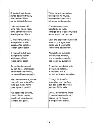 O muíño troula troula,
nunca deixa de troular,
a ladra da muíñeira
nunca deixa de fungar.
Unha noite no muíño,
unha noite non é nada,
unha semaniña enteira
esa sí que é muíñada.
O muíño troula troula,
a auga faino troular,
as rapaciñas solteiras
rabean por se casar.
O muíño troula troula,
a auga faino troular,
a filla do muiñeiro
rabea por se casar.
Ao muíño do meu pai
eu ben lle sei o tempero:
cando está alto baixalo,
cando está baixo erguelo.
Meu meniño durme, durme,
que teño que ir ó muíño,
teño que ir pola fariña
para faguer o pancíño.
Fun esta noite ó muíño,
non moín nin muiñei;
perdín a trenza do pelo,
iso foi o que gañei.
Todos os que cantan ben
teñen posto no muíño,
os que non saben cantar
miran por un buraquiño.
O muíño troula troula,
bota fariña da roda,
a meiga (ou a tola)da muiñeira
ten un andar que namora.
Deus cho pague churrusqueira
téñocho que agradecer,
cando vou ó teu muíño
sempre me deixas moer.
Andivécheste alabando
plos muíños moendo,
que te casabas conmígo,
eso era en eu querendo.
O meu home foi de troula
e veu cheo de fariña,
el muiñeiro non é,
eu non sei a quen se arrima.
O crego foi ó muíño
era mellor que non fora,
que coa punta da sotana
varreu a fariña toda.
Chora, meu meniño chora
¿quen te ha de acalentar?
túa nai vai no muíño
e teu paí vaina buscar.
18
 