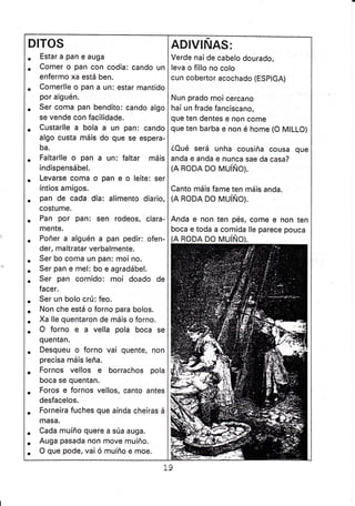 DITOS
. Estar a pan e auga
. Comer o pan con codia: cando un
enfermo xa está ben.
. Comerlle o pan a un: estar mantido
por alguén.
. Ser coma pan bendito: cando algo
se vende con facílidade.
. Custarlle a bola a un pan: cando
algo custa máis do que se espera-
ba.
. Faltarlle o pan a un: faltar máis
indispensábel.
. Levarse coma o pan e o leite: ser
íntios amigos.
. pao de cada día: alímento diario,
costume.
. Pan por pan: sen rodeos, clara-
mente.
. Poñer a alguén a pan pedir: ofen-
der, maltratar verbalmente.
. Ser bo coma un pan: moi no.
. Ser pan e mel: bo e agradábel.
. Ser pan comido: moi doado de
facer.
. Ser un bolo crú: feo.
. Non che está o forno para bolos.
. Xa lle quentaron de máis o forno.
. O forno e a vella pola boca se
quentan.
. Desqueu o forno vai quente, non
precisa máis leña.
. Fornos vellos e borrachos pola
boca se quentan.
. Foros e fornos vellos, canto antes
desfacelos.
. Forneíra fuches que aínda cheiras á
masa.
. Cada muíño quere a súa auga.
. Auga pasada non move muíño.
. O que pode, vai ó muíño e moe.
ADIVINAS:
Verde nai de cabelo dourado,
leva o fillo no colo
cun cobertor acochado (ESplcA)
Nun prado moi cercano
hai un frade fanciscano,
que ten dentes e non come
que ten barba e non é home {O MILLO}
éOué será unha cousiña cousa que
anda e anda e nunca sae da casa?
(A RODA DO MUíÑO).
Canto máis fame ten máis anda.
(A RODA DO MUíÑO).
Anda e non ten pés, come e non ten
boca e toda a comida lle parece pouca
RODA DO MUíÑO).
 