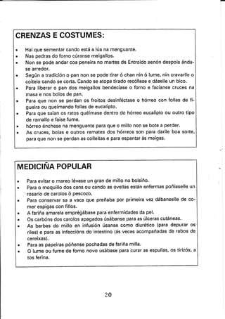 CRENZAS E COSTUMES:
. Hai que sementar cando está a lúa na menguante.
. Nas pedras do forno cúranse meigallos.
. Non se pode andar coa peneíra no martes de Entroido senón despois ánda-
se arredor.
. Según a tradición o pan non se pode tirar ó chan nin ó lume, nín cravarlle o
coitelo cando se corta. Cando se atopa tirado recóllese e dáselle un bico'
. Para líberar o pan dos meigallos bendecíase o forno e facíanse cruces na
masa e nos bolos de Pan.
. Para que non se perdan os froitos desinféctase o hórreo con follas de fi-
gueira ou queimando follas de eucalipto.
. Para que saian os ratos quéimase dentro do hórreo eucalipto ou outro t¡po
de ramallo e faise fume.
. hórreo énchese na menguante para que o millo non se bote a perder.
o As cruces, bolas e outros remates dos hórreos son para darlle boa sorte,
para que non se perdan as colleitas e para espantar ás meigas.
MEDICINA POPULAR
. Para evitar o mareo lévase un gran de millo no bolsiño.
. Para o moquillo dos cans ou cando as ovellas están enfermas poñíaselle un
' rosario de carolos ó pescozo.
. Para conservar sa a vaca que preñaba por primeira vez dátjanselle de co-
mer espigas con fillos.
. A fariña amarela emprégábase para enfermidades da pel.
. Os carbóns dos carolos apagados úsábanse para as úlceras cutáneas.
¡ As barbas do millo en infusión úsanse como diurético (para depurar os
riles) e para as infeccións do íntestinó (ás veces acompañadas de rabos de
cereixas).
. Para as papeiras póñense pochadas de fariña milla.
r O lume ou fume de forno novo usábase para curar as espullas, os tirizós, a
tos ferina.
20
 