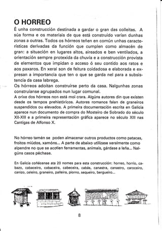 O HORREO
É unha construcción destinada a gardar o gran das colleitas. A
súa forma e os materiais de que está construído varían dunhas
zonas a outras. Todos os hórreos teñen en común unhas caracte-
rísticas derivadas da funcíón que cumplen como almacén de
gran: a situación en lugares altos, aireados e ben ventilados, a
orientación sempre protexida da chuvia e a construcción provista
de elementos que impidan o acceso ó seu contido aos ratos e
aos paxaros. En xeral son de feitura coidadosa e elaborada e ex-
presan a importancia que ten o que se garda nel para a subsis-
tencia da casa labrega.
Os hórreos adoitan construírse perto da casa. Nalgunhas zonas
construíanse agrupados nun lugar comunal.
A orixe dos hórreos non está mo¡ crara. Algúns autores din que existen
desde os tempos prehistóricos. Autores romanos falan de graneiros
suspendidos ou elevados. A primeira documentación escrita en Galicia
aparece nun documento de compra do Mosteiro de Sobrado do século
Xll-Xlll e a primeira representación gráfica aparece no século Xlll nas
Cantigas de Alfonso X.
No hórreo tamén se poden almacenar outros productos como patacas,
froitos miúdos, xamóns... A parte de abaixo utilízase xeralmente como
alpendre no que se acollen ferramentas, animais, gárdase a leña... Nal-
gúns casos péchase.
En Galicia coñécense ata 20 nomes para esta construcción: horreo, horrio, ca-
bazo, cabaceiro, cabaceira, cabeceira, cabás, canastra, canastro, caroceiro,
canizo, celeiro, graneiro, palleira, piorno, sequeiro, bergueiro...
 