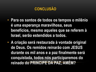 CONCLUSÃO
• Para os santos de todos os tempos o milênio
é uma esperança maravilhosa, seus
benefícios, mesmo aqueles que se referem à
Israel, serão estendidos a todos.
• A criação será restaurada à vontade original
de Deus. Os remidos reinarão com JESUS
durante os mil anos e a paz finalmente será
conquistada, todos nós participaremos do
reinado do PRINCIPE DA PAZ, AMÉM?
 